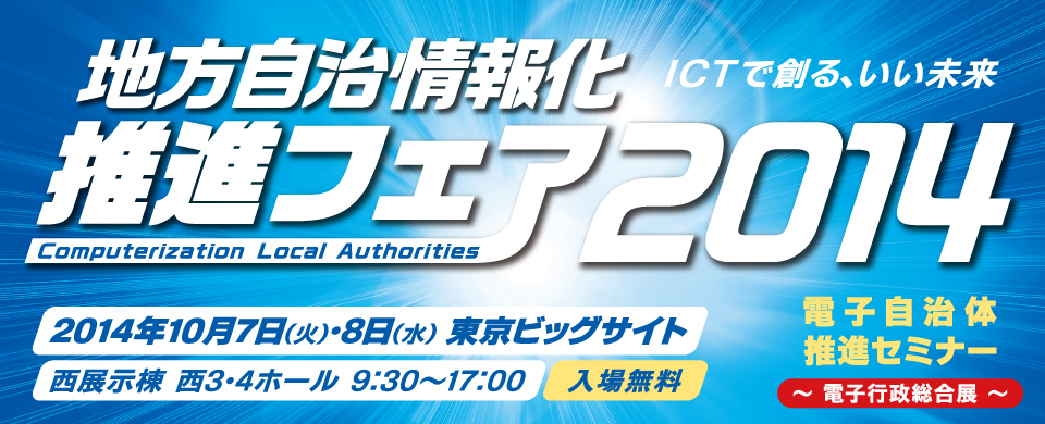 地方自治情報化推進フェア2014　ICTで創る、いい未来　2014年10月7日（火）・8日（水）9:30-17:00　東京ビッグサイト　西展示棟　西3・4ホール