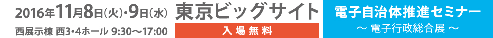 2016年11月8日(火)・9日(水) 東京ビッグサイト 西展示棟 西3・4ホール 9:30～17:00 入場無料 電子自治体推進セミナー～電子行政総合展～