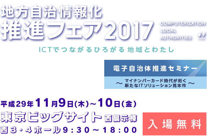 地方自治情報化推進フェア2017
		ICTでつながる広がる地域とわたし
		電子自治体推進セミナー
		マイナンバーカード時代が拓く新たなITソリューション見本市
		東京ビッグサイト 西展示棟 西3・4ホール
		平成29年11月9日(木）〜10日（金）9:30〜18:00
		入場無料